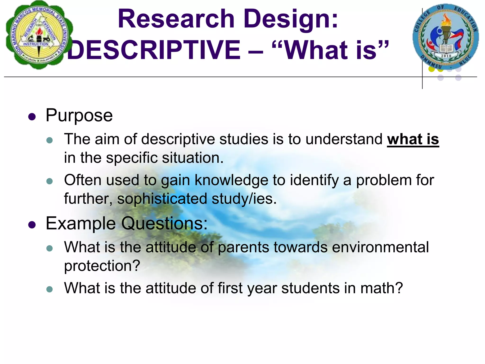  Purpose
 The aim of descriptive studies is to understand what is
in the specific situation.
 Often used to gain knowledge to identify a problem for
further, sophisticated study/ies.
 Example Questions:
 What is the attitude of parents towards environmental
protection?
 What is the attitude of first year students in math?
Research Design:
DESCRIPTIVE – “What is”
 