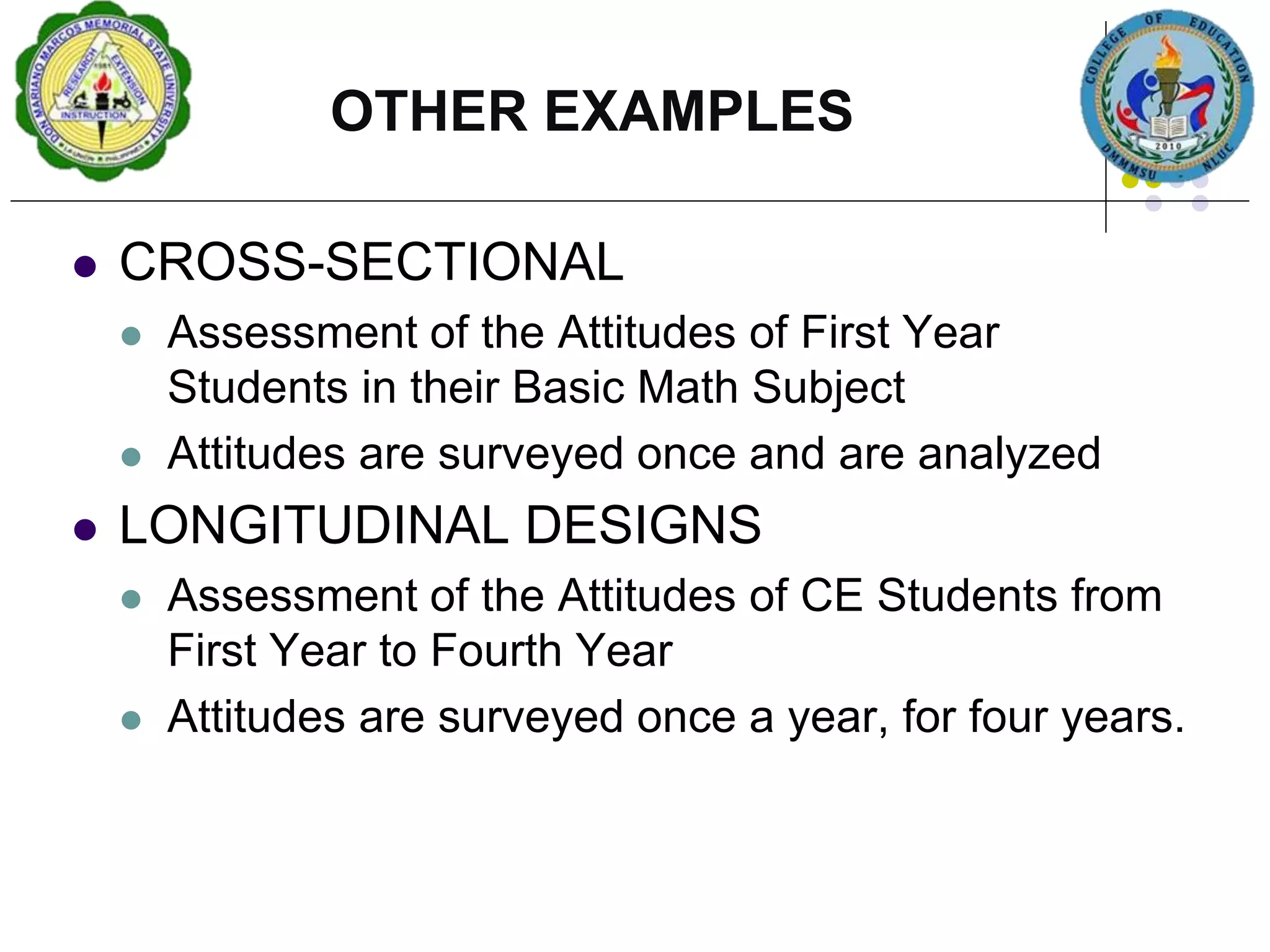  CROSS-SECTIONAL
 Assessment of the Attitudes of First Year
Students in their Basic Math Subject
 Attitudes are surveyed once and are analyzed
 LONGITUDINAL DESIGNS
 Assessment of the Attitudes of CE Students from
First Year to Fourth Year
 Attitudes are surveyed once a year, for four years.
OTHER EXAMPLES
 