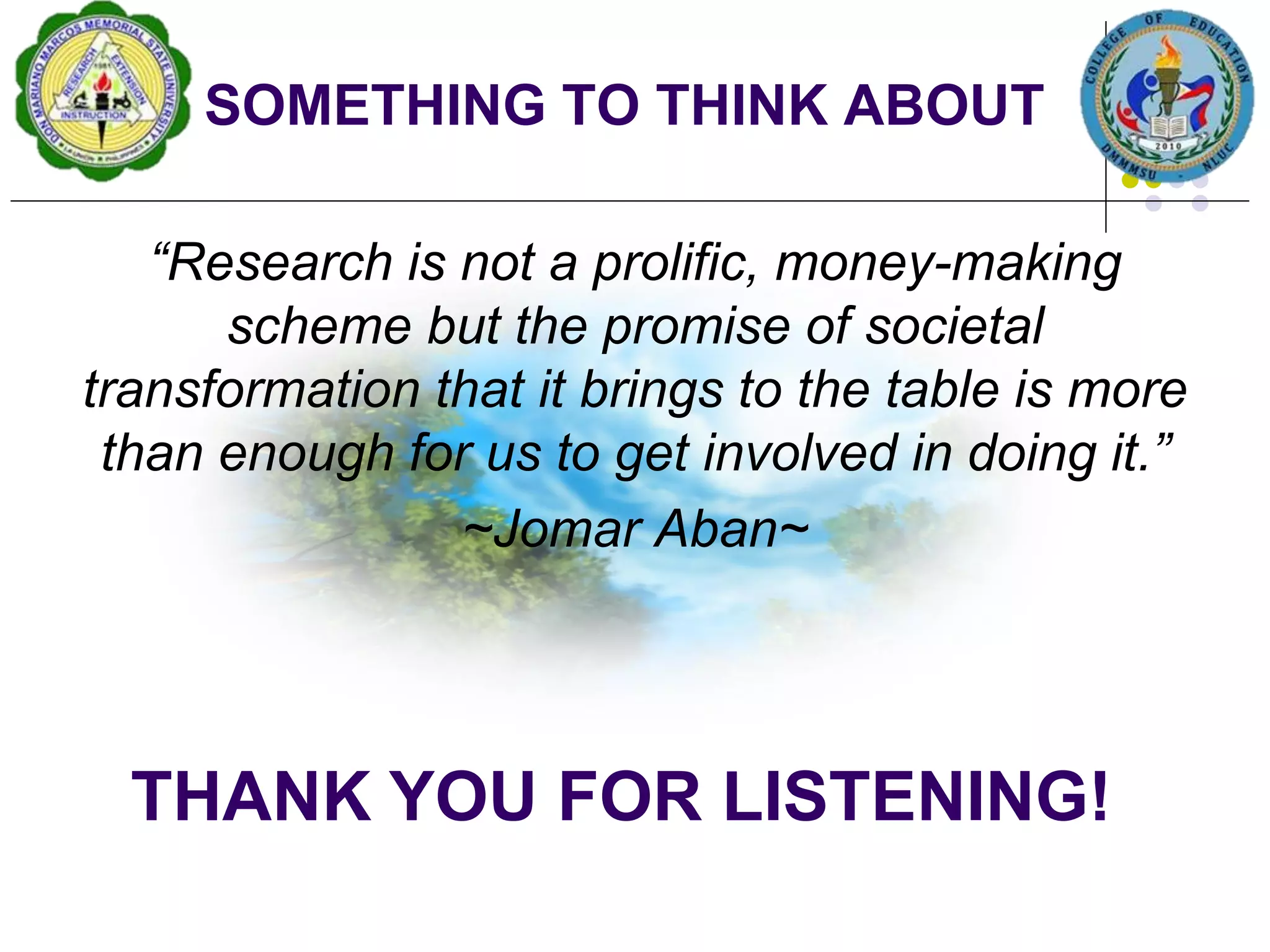 SOMETHING TO THINK ABOUT
“Research is not a prolific, money-making
scheme but the promise of societal
transformation that it brings to the table is more
than enough for us to get involved in doing it.”
~Jomar Aban~
THANK YOU FOR LISTENING!
 