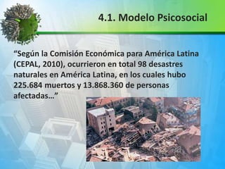 “Según la Comisión Económica para América Latina
(CEPAL, 2010), ocurrieron en total 98 desastres
naturales en América Latina, en los cuales hubo
225.684 muertos y 13.868.360 de personas
afectadas…”
4.1. Modelo Psicosocial
 