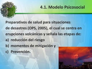 Preparativos de salud para situaciones
de desastres (OPS, 2005), el cual se centra en
erupciones volcánicas y señala las etapas de:
a) reducción del riesgo
b) momentos de mitigación y
c) Prevención.
4.1. Modelo Psicosocial
 