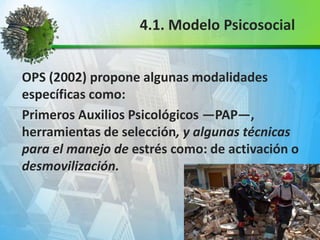 OPS (2002) propone algunas modalidades
específicas como:
Primeros Auxilios Psicológicos —PAP—,
herramientas de selección, y algunas técnicas
para el manejo de estrés como: de activación o
desmovilización.
4.1. Modelo Psicosocial
 