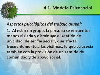 Aspectos psicológicos del trabajo grupal:
1. Al estar en grupo, la persona se encuentra
menos aislada y disminuye el sentido de
unicidad, de ser “especial”, que afecta
frecuentemente a las víctimas, lo que se asocia
también con la provisión de un sentido de
comunidad y de apoyo social.
4.1. Modelo Psicosocial
 