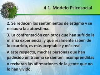 2. Se reducen los sentimientos de estigma y se
restaura la autoestima.
3. La confrontación con otros que han sufrido la
misma experiencia, y que realmente saben de
lo ocurrido, es más aceptable y más real.
A este respecto, muchas personas que han
padecido un trauma se sienten incomprendidas
o rechazan las afirmaciones de la gente que no
lo han vivido.
4.1. Modelo Psicosocial
 