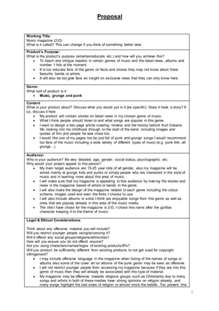 Proposal
1
Working Title:
Music magazine (2-D)
What is it called? This can change if you think of something better later
Product’s Purpose:
What is the product’s purpose (entertain/educate etc.) and how will you achieve this?
 To teach and intrigue readers in certain genres of music and the latest news, albums and
number 1 hits at the moment.
 It is too educate fans of the genre on facts and stories they may not know about there
favourite bands or artists.
 It will also be too give fans an insight on exclusive news that they can only know here.
Genre:
What sort of product is it
 Music, grunge and punk
Content
What is your product about? Discuss what you would put in it (be specific). Does it have a story? If
so, discuss it here
 My product will contain stories on latest news in my chosen genre of music.
 What I think people should listen to and what songs are popular in this genre.
 I want to design a two page article covering nirvana and the history behind Kurt Cobains
life, looking into his childhood through to the start of the band, including images and
quotes of him and people he was close too.
 I would like one of my pages too be just full of punk and grunge songs I would recommend
too fans of the music including a wide variety of different types of music (e.g. punk folk, alt
grunge…)
Audience:
Who is your audience? Be very detailed; age, gender, social status, psychographic etc.
Why would your project appeal to this person?
 My main target audience are 15-25 year olds of all gender, also my magazine will be
aimed mainly at grunge kids and punks or simply people who are interested in the style of
music and in learning more about this area of music.
 I will make sure that my magazine is appealing to this audience by making the stories and
news in the magazine based of artists or bands in the genre.
 I will also make the design of the magazine related to each genre including the colour
scheme, images used and even the fonts I choose to use.
 I will also include albums or solos I think are enjoyable songs from this genre as well as
ones that are popular already in this area of the music media.
 The title I have chose for the magazine is 2-D, I chose this name after the gorillas
character keeping it to the theme of music.
Legal & Ethical Considerations:
Think about any offensive material you will include?
Will you restrict younger people using/accessing it?
Will it offend any social groups/religions/ethnicities?
How will you ensure you do not offend anyone?
Are you using characters/names/logos of existing products/IPs?
Will you product be sufficiently different from existing products to not get sued for copyright
infringement?
 I may include offensive language in the magazine when listing of the names of songs or
albums also some of the cover art on albums of the punk genre may be seen as offensive.
 I will not restrict younger people from accessing my magazine because if they are into this
genre of music then they will already be associated with this type of material.
 My magazine may be offensive towards religious groups such as Christianity due to many
songs and artists in both of these medias have strong opinions on religion already, and
many songs highlight the bad sides of religion or almost mock the beliefs. Too prevent this
 