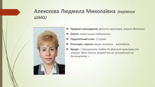Алексєєва Людмила Миколаївна (керівник
ШМО)
 Предмет викладання: фізична культура, захист Вітчизни
 Освіта: повна вища педагогічна
 Педагогічний стаж: 17 років
 Категорія, звання: вища, вчитель - методист
 Кредо: « Прищепити любов до фізичної культури та
спорту. Йти тільки вперед та не зупинятися на
досягнутому ».
 