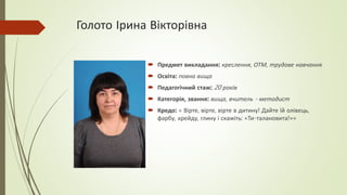 Голото Ірина Вікторівна
 Предмет викладання: креслення, ОТМ, трудове навчання
 Освіта: повна вища
 Педагогічний стаж: 20 років
 Категорія, звання: вища, вчитель - методист
 Кредо: « Вірте, вірте, вірте в дитину! Дайте їй олівець,
фарбу, крейду, глину і скажіть: «Ти-талановита!»»
 