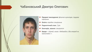 Чабановський Дмитро Олегович
 Предмет викладання: фізична культура, трудове
навчання
 Освіта: середня спеціальна
 Педагогічний стаж: 2 рік
 Категорія, звання: спеціаліст
 Кредо: « Шукай, живи і добивайся, йди вперед не
прогинайся ».
 