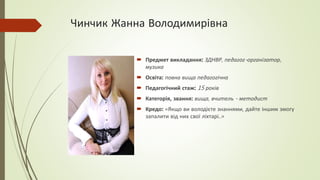 Чинчик Жанна Володимирівна
 Предмет викладання: ЗДНВР, педагог-організатор,
музика
 Освіта: повна вища педагогічна
 Педагогічний стаж: 15 років
 Категорія, звання: вища, вчитель - методист
 Кредо: «Якщо ви володієте знаннями, дайте іншим змогу
запалити від них свої ліхтарі..»
 