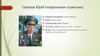 Гапонов Юрій Ілларіонович (сумісник)
 Предмет викладання: захист Вітчизни
 Освіта: повна вища
 Педагогічний стаж: 40 років
 Категорія, звання: вища, вчитель - методист
 Кредо: «Життя повинно бути прекрасним і цікавим -
заради цього треба жити»
 