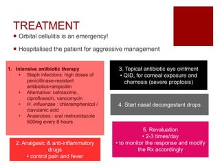 TREATMENT
 Orbital cellulitis is an emergency!
 Hospitalised the patient for aggressive management
1. Intensive antibiotic therapy
• Staph infections: high doses of
penicillinase-resistant
antibiotics+ampicillin
• Alternative: cefotaxime,
ciprofloxacin, vancomycin
• H. influenzae : chloramphenicol /
clavulanic acid
• Anaerobes : oral metronidazole
500mg every 8 hours
2. Analgesic & anti-inflammatory
drugs
• control pain and fever
3. Topical antibiotic eye ointment
• QID, for corneal exposure and
chemosis (severe proptosis)
4. Start nasal decongestant drops
5. Revaluation
• 2-3 times/day
• to monitor the response and modify
the Rx accordingly
 