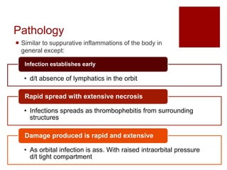 Pathology
 Similar to suppurative inflammations of the body in
general except:
• d/t absence of lymphatics in the orbit
Infection establishes early
• Infections spreads as thrombophebitis from surrounding
structures
Rapid spread with extensive necrosis
• As orbital infection is ass. With raised intraorbital pressure
d/t tight compartment
Damage produced is rapid and extensive
 
