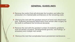 GENERAL GUIDELINES
 Remove the root(s) that will eliminate the furcation and allow the
production of a maintainable architecture on the remaining roots
 Remove the root with the greatest amount of bone and attachment
loss. Sufficient periodontal attachment must remain after surgery for
the tooth to withstand the functional demands
 Remove the root with the greatest number of anatomic problems
such as severe curvature, developmental grooves, root flutings, or
accessory and multiple root canals.
 Remove the root that complicates future periodontal maintenance.
101
5/28/2017
 