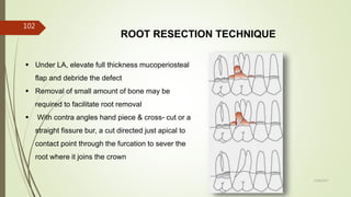 ROOT RESECTION TECHNIQUE
 Under LA, elevate full thickness mucoperiosteal
flap and debride the defect
 Removal of small amount of bone may be
required to facilitate root removal
 With contra angles hand piece & cross- cut or a
straight fissure bur, a cut directed just apical to
contact point through the furcation to sever the
root where it joins the crown
102
5/28/2017
 