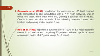  Carnevale et al. (1991) reported on the outcomes of 185 teeth treated
with hemisection or root amputation with a 7–11-year follow-up. Out of
these 185 teeth, three teeth were lost, yielding a survival rate of 98.4%.
One tooth was lost due to each of the following reasons: caries, root
fracture and probing pocket depth >5 mm.
 Hou et al. (1999) reported a survival rate of 100% of 52 root-separated
molars in a case series comprising 25 patients followed up for a mean
observation period of 6.7 years (range 5–13 years).
104
5/28/2017
 