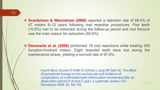 Svardstrom & Wennstrom (2000) reported a retention rate of 89.4% of
47 molars 8–12 years following root resective procedures. Five teeth
(10.6%) had to be extracted during the follow-up period and root fracture
was the main reason for extraction (80.0%)
 Dannewitz et al. (2006) performed 19 root resections while treating 305
furcation-involved molars. Eight resected teeth were lost during the
maintenance phase, yielding a survival rate of 57.9%.
Huynh-Ba G, Kuonen P, Hofer D, Schmid J, Lang NP, Salvi GE. The effect
of periodontal therapy on the survival rate and incidence of
complications of multirooted teeth withfurcation involvement after an
observation period of at least 5 years: a systematic review.J Clin
Periodontol 2009; 36: 164–176
105
5/28/2017
 