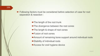 Following factors must be considered before selection of case for root
separation & resection :
The length of the root trunk
The divergence between the root cones
The length & shape of root cones
Fusion of root cones
Amount of remaining bone support around individual roots
Stability of individual roots
Access for oral hygiene device
106
5/28/2017
 