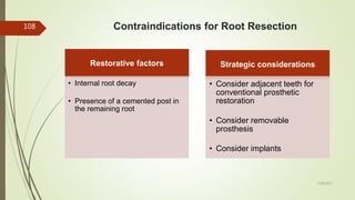 Contraindications for Root Resection
Restorative factors
• Internal root decay
• Presence of a cemented post in
the remaining root
Strategic considerations
• Consider adjacent teeth for
conventional prosthetic
restoration
• Consider removable
prosthesis
• Consider implants
108
5/28/2017
 