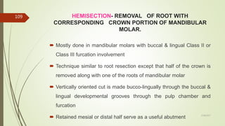 HEMISECTION- REMOVAL OF ROOT WITH
CORRESPONDING CROWN PORTION OF MANDIBULAR
MOLAR.
 Mostly done in mandibular molars with buccal & lingual Class II or
Class III furcation involvement
 Technique similar to root resection except that half of the crown is
removed along with one of the roots of mandibular molar
 Vertically oriented cut is made bucco-lingually through the buccal &
lingual developmental grooves through the pulp chamber and
furcation
 Retained mesial or distal half serve as a useful abutment
109
5/28/2017
 