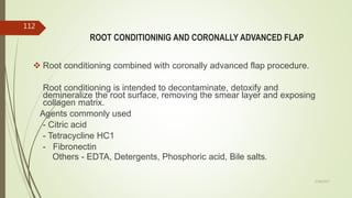 ROOT CONDITIONINIG AND CORONALLY ADVANCED FLAP
 Root conditioning combined with coronally advanced flap procedure.
Root conditioning is intended to decontaminate, detoxify and
demineralize the root surface, removing the smear layer and exposing
collagen matrix.
Agents commonly used
- Citric acid
- Tetracycline HC1
- Fibronectin
Others - EDTA, Detergents, Phosphoric acid, Bile salts.
112
5/28/2017
 