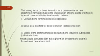 The strong focus on bone formation as a prerequisite for new
attachment formation has led to implantation of bone grafts or different
types of bone substitutes into furcation defects.
i) Contain bone forming cells (osteogenesis)
ii) Serve as a scaffold for bone formation (osteoconduction)
iii) Matrix of the grafting material contains bone inductive substances
(osteoinduction),
Which would stimulate both the regrowth of alveolar bone and the
formation of new attachment.
115
5/28/2017
 