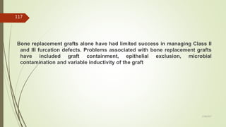 Bone replacement grafts alone have had limited success in managing Class II
and III furcation defects. Problems associated with bone replacement grafts
have included graft containment, epithelial exclusion, microbial
contamination and variable inductivity of the graft
117
5/28/2017
 