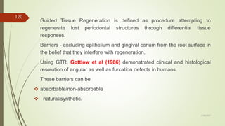 Guided Tissue Regeneration is defined as procedure attempting to
regenerate lost periodontal structures through differential tissue
responses.
Barriers - excluding epithelium and gingival corium from the root surface in
the belief that they interfere with regeneration.
Using GTR, Gottlow et al (1986) demonstrated clinical and histological
resolution of angular as well as furcation defects in humans.
These barriers can be
 absorbable/non-absorbable
 natural/synthetic.
120
5/28/2017
 