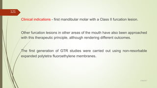 Clinical indications - first mandibular molar with a Class II furcation lesion.
Other furcation lesions in other areas of the mouth have also been approached
with this therapeutic principle, although rendering different outcomes.
The first generation of GTR studies were carried out using non-resorbable
expanded polytetra fluoroethylene membranes.
121
5/28/2017
 