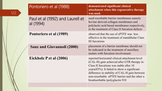 Pontoriero et al (1988) demonstrated significant clinical
attachment when this regenerative therapy
was used.
Paul et al (1992) and Laurell et
al (1994)
used resorbable barrier membranes namely
bovine derived collagen membranes and
polylactic acid based membranes respectively,
in the treatment of Class II furcation defects
Pontoriero et al (1989) observed that the use of ePTFE was less
effective in the treatment of mandibular Class
III furcations
Sanz and Giovannoli (2000) placement of a barrier membrane should not
be indicated in the treatment of maxillary
molars with furcation involvement
Eickholz P et al (2006) reported horizontal clinical attachment level
(CAL-H) gain achieved after GTR therapy in
Class II furcations was stable after 10
years(83%). It failed to show a significant
difference in stability of CAL-H gain between
non-resorbable ePTFE barrier and the other a
bioabsorbable (polyglactin 910
122
5/28/2017
 