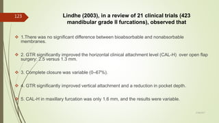 Lindhe (2003), in a review of 21 clinical trials (423
mandibular grade II furcations), observed that
 1.There was no significant difference between bioabsorbable and nonabsorbable
membranes.
 2. GTR significantly improved the horizontal clinical attachment level (CAL-H) over open flap
surgery: 2.5 versus 1.3 mm.
 3. Complete closure was variable (0–67%).
 4. GTR significantly improved vertical attachment and a reduction in pocket depth.
 5. CAL-H in maxillary furcation was only 1.6 mm, and the results were variable.
123
5/28/2017
 