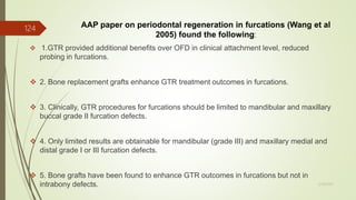 AAP paper on periodontal regeneration in furcations (Wang et al
2005) found the following:
 1.GTR provided additional benefits over OFD in clinical attachment level, reduced
probing in furcations.
 2. Bone replacement grafts enhance GTR treatment outcomes in furcations.
 3. Clinically, GTR procedures for furcations should be limited to mandibular and maxillary
buccal grade II furcation defects.
 4. Only limited results are obtainable for mandibular (grade III) and maxillary medial and
distal grade I or III furcation defects.
 5. Bone grafts have been found to enhance GTR outcomes in furcations but not in
intrabony defects.
124
5/28/2017
 
