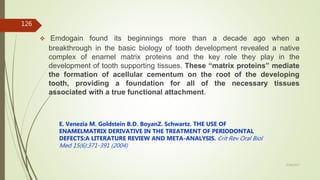  Emdogain found its beginnings more than a decade ago when a
breakthrough in the basic biology of tooth development revealed a native
complex of enamel matrix proteins and the key role they play in the
development of tooth supporting tissues. These “matrix proteins” mediate
the formation of acellular cementum on the root of the developing
tooth, providing a foundation for all of the necessary tissues
associated with a true functional attachment.
E. Venezia M. Goldstein B.D. BoyanZ. Schwartz. THE USE OF
ENAMELMATRIX DERIVATIVE IN THE TREATMENT OF PERIODONTAL
DEFECTS:A LITERATURE REVIEW AND META-ANALYSIS. Crit Rev Oral Biol
Med 15(6):371-391 (2004)
126
5/28/2017
 