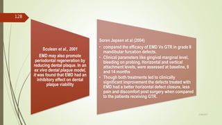 Sculean et al., 2001
EMD may also promote
periodontal regeneration by
reducing dental plaque. In an
ex vivo dental plaque model,
it was found that EMD had an
inhibitory effect on dental
plaque viability
Soren Jepsen et al (2004)
• compared the efficacy of EMD Vs GTR in grade II
mandibular furcation defects.
• Clinical parameters like gingival marginal level,
bleeding on probing, Horizontal and vertical
attachment levels, were assessed at baseline, 8
and 14 months
• Though both treatments led to clinically
significant improvement the defects treated with
EMD had a better horizontal defect closure, less
pain and discomfort post surgery when compared
to the patients receiving GTR.
128
5/28/2017
 