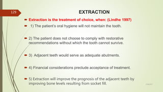 EXTRACTION
 Extraction is the treatment of choice, when: (Lindhe 1997)
 1) The patient’s oral hygiene will not maintain the tooth.
 2) The patient does not choose to comply with restorative
recommendations without which the tooth cannot survive.
 3) Adjacent teeth would serve as adequate abutments.
 4) Financial considerations preclude acceptance of treatment.
 5) Extraction will improve the prognosis of the adjacent teeth by
improving bone levels resulting from socket fill.
129
5/28/2017
 