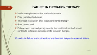 FAILURE IN FURCATION THERAPY
 Inadequate plaque control and maintenance
 Poor resection technique
 Improper restoration after initial periodontal therapy
 Root caries, and
 Patients who respond poorly despite the best treatment efforts all
contribute to failures subsequent to furcation therapy.
Endodontic failure and root fracture are the most frequent causes of failure.
130
5/28/2017
 