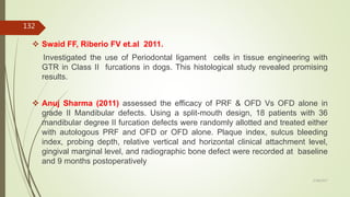  Swaid FF, Riberio FV et.al 2011.
Investigated the use of Periodontal ligament cells in tissue engineering with
GTR in Class II furcations in dogs. This histological study revealed promising
results.
 Anuj Sharma (2011) assessed the efficacy of PRF & OFD Vs OFD alone in
grade II Mandibular defects. Using a split-mouth design, 18 patients with 36
mandibular degree II furcation defects were randomly allotted and treated either
with autologous PRF and OFD or OFD alone. Plaque index, sulcus bleeding
index, probing depth, relative vertical and horizontal clinical attachment level,
gingival marginal level, and radiographic bone defect were recorded at baseline
and 9 months postoperatively
132
5/28/2017
 