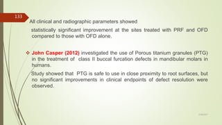 All clinical and radiographic parameters showed
statistically significant improvement at the sites treated with PRF and OFD
compared to those with OFD alone.
 John Casper (2012) investigated the use of Porous titanium granules (PTG)
in the treatment of class II buccal furcation defects in mandibular molars in
humans.
Study showed that PTG is safe to use in close proximity to root surfaces, but
no significant improvements in clinical endpoints of defect resolution were
observed.
133
5/28/2017
 