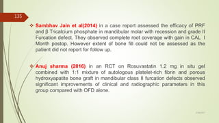  Sambhav Jain et al(2014) in a case report assessed the efficacy of PRF
and β Tricalcium phosphate in mandibular molar with recession and grade II
Furcation defect. They observed complete root coverage with gain in CAL I
Month postop. However extent of bone fill could not be assessed as the
patient did not report for follow up.
 Anuj sharma (2016) in an RCT on Rosuvastatin 1.2 mg in situ gel
combined with 1:1 mixture of autologous platelet-rich fibrin and porous
hydroxyapatite bone graft in mandibular class II furcation defects observed
significant improvements of clinical and radiographic parameters in this
group compared with OFD alone.
135
5/28/2017
 