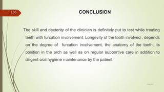 CONCLUSION
The skill and dexterity of the clinician is definitely put to test while treating
teeth with furcation involvement. Longevity of the tooth involved , depends
on the degree of furcation involvement, the anatomy of the tooth, its
position in the arch as well as on regular supportive care in addition to
diligent oral hygiene maintenance by the patient
136
5/28/2017
 