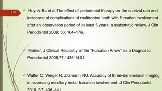  Huynh-Ba et al.The effect of periodontal therapy on the survival rate and
incidence of complications of multirooted teeth with furcation involvement
after an observation period of at least 5 years: a systematic review. J Clin
Periodontol 2009; 36: 164–176.
 Marker. J Clinical Reliability of the ‘‘Furcation Arrow’’ as a Diagnostic
Periodontol 2006;77:1436-1441.
 Walter C, Weiger R, Zitzmann NU. Accuracy of three-dimensional imaging
in assessing maxillary molar furcation involvement. J Clin Periodontol
138
5/28/2017
 