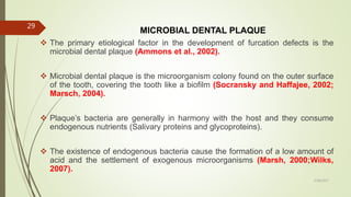 MICROBIAL DENTAL PLAQUE
 The primary etiological factor in the development of furcation defects is the
microbial dental plaque (Ammons et al., 2002).
 Microbial dental plaque is the microorganism colony found on the outer surface
of the tooth, covering the tooth like a biofilm (Socransky and Haffajee, 2002;
Marsch, 2004).
 Plaque’s bacteria are generally in harmony with the host and they consume
endogenous nutrients (Salivary proteins and glycoproteins).
 The existence of endogenous bacteria cause the formation of a low amount of
acid and the settlement of exogenous microorganisms (Marsh, 2000;Wilks,
2007).
29
5/28/2017
 