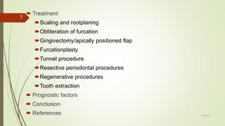  Treatment
Scaling and rootplaning
Obliteration of furcation
Gingivectomy/apically positioned flap
Furcationplasty
Tunnel procedure
Resective periodontal procedures
Regenerative procedures
Tooth extraction
 Prognostic factors
 Conclusion
 References
3
5/28/2017
 