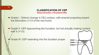 CLASSIFICATION OF CEP
 Grade I : Distinct change in CEJ contour, with enamel projecting toward
the bifurcation (<1/3 of the root trunk)
 Grade II: CEP approaching the furcation, but not actually making contact
with it (>1/3)
 Grade III: CEP extending into the furcation proper
Masters & Hoskins. J.Periodontol 1964
37
5/28/2017
 