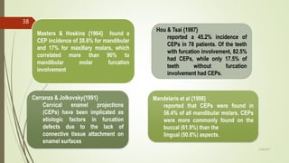 Carranza & Jolkovsky{1991}
Cervical enamel projections
(CEPs) have been implicated as
etiologic factors in furcation
defects due to the lack of
connective tissue attachment on
enamel surfaces
Masters & Hoskins {1964} found a
CEP incidence of 28.6% for mandibular
and 17% for maxillary molars, which
correlated more than 90% to
mandibular molar furcation
involvement
Hou & Tsai {1987}
reported a 45.2% incidence of
CEPs in 78 patients. Of the teeth
with furcation involvement, 82.5%
had CEPs, while only 17.5% of
teeth without furcation
involvement had CEPs.
Mandelaris et al {1998}
reported that CEPs were found in
56.4% of all mandibular molars. CEPs
were more commonly found on the
buccal (61.9%) than the
lingual (50.8%) aspects.
38
5/28/2017
 