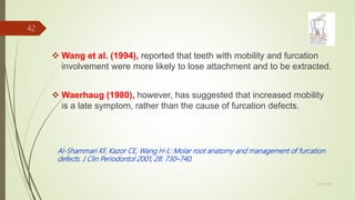  Wang et al. (1994), reported that teeth with mobility and furcation
involvement were more likely to lose attachment and to be extracted.
 Waerhaug (1980), however, has suggested that increased mobility
is a late symptom, rather than the cause of furcation defects.
Al-Shammari KF, Kazor CE, Wang H-L: Molar root anatomy and management of furcation
defects. J Clin Periodontol 2001; 28: 730–740.
42
5/28/2017
 