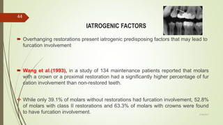 IATROGENIC FACTORS
 Overhanging restorations present iatrogenic predisposing factors that may lead to
furcation involvement
 Wang et al.(1993), in a study of 134 maintenance patients reported that molars
with a crown or a proximal restoration had a significantly higher percentage of fur
cation involvement than non-restored teeth.
 While only 39.1% of molars without restorations had furcation involvement, 52.8%
of molars with class II restorations and 63.3% of molars with crowns were found
to have furcation involvement.
44
5/28/2017
 