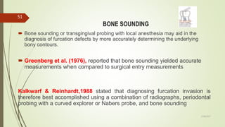 BONE SOUNDING
 Bone sounding or transgingival probing with local anesthesia may aid in the
diagnosis of furcation defects by more accurately determining the underlying
bony contours.
 Greenberg et al. (1976), reported that bone sounding yielded accurate
measurements when compared to surgical entry measurements
Kalkwarf & Reinhardt,1988 stated that diagnosing furcation invasion is
therefore best accomplished using a combination of radiographs, periodontal
probing with a curved explorer or Nabers probe, and bone sounding
51
5/28/2017
 