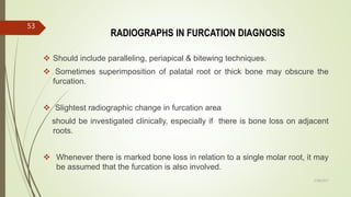 RADIOGRAPHS IN FURCATION DIAGNOSIS
 Should include paralleling, periapical & bitewing techniques.
 Sometimes superimposition of palatal root or thick bone may obscure the
furcation.
 Slightest radiographic change in furcation area
should be investigated clinically, especially if there is bone loss on adjacent
roots.
 Whenever there is marked bone loss in relation to a single molar root, it may
be assumed that the furcation is also involved.
53
5/28/2017
 