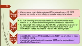 Misch et
al 2006
• When compared to periodontal probing and 2D intraoral radiography, 3D CBCT
scanning was found to be more effective in assessing periodontal structures
Qiao J,
Wang et
al 2014
• In a study comparing intrasurgical assessment of maxillary furcations to those
assessed by CBCT observed there was agreement between both assessments
• the mean length of the root trunk and the width of the furcation entrance revealed by
CBCT were consistent with their respective intrasurgical values, though CBCT
underestimated vertical and horizontal bone loss in the maxillary furcae
Milena M.
Cimbaljvic
et al 2015
• revealed that the number of FI detected by means of CBCT was larger than by means
of periodontal probing
• In cases where surgical treatment is necessary, CBCT may be suggested as an
adjunct tool for FI assessment
56
5/28/2017
 