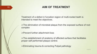 AIM OF TREATMENT
Treatment of a defect in furcation region of multi-rooted teeth is
intended to meet the objectives.
The elimination of microbial plaque from the exposed surface of root
complex
Prevent further attachment loss
The establishment of anatomy of affected surface that facilitates
proper self performed plaque control.
Eliminating trauma & correcting Pulpal pathology
61
5/28/2017
 